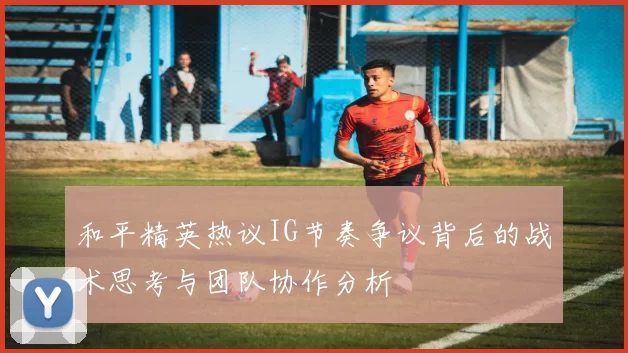 和平精英热议IG节奏争议背后的战术思考与团队协作分析