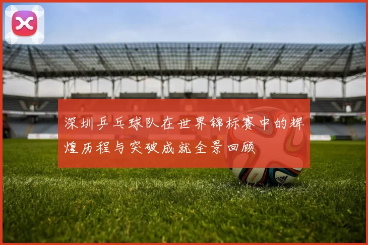 深圳乒乓球队在世界锦标赛中的辉煌历程与突破成就全景回顾