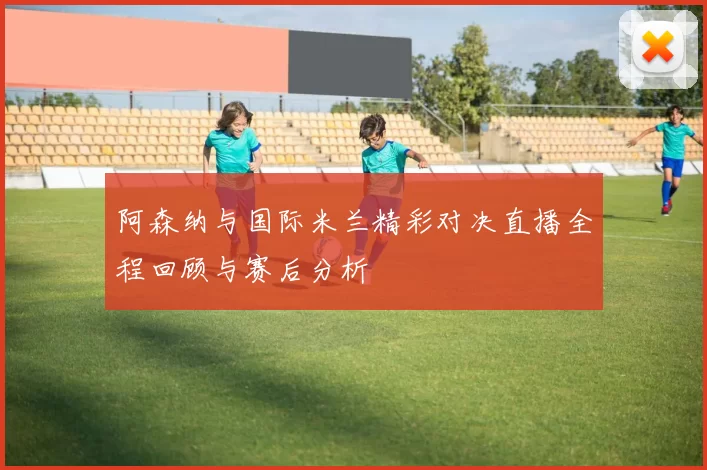 阿森纳与国际米兰精彩对决直播全程回顾与赛后分析