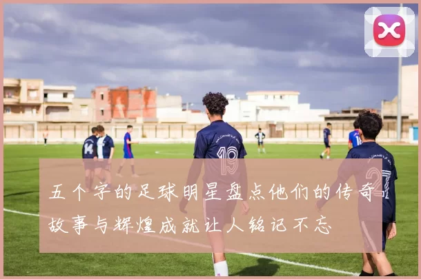 五个字的足球明星盘点他们的传奇故事与辉煌成就让人铭记不忘