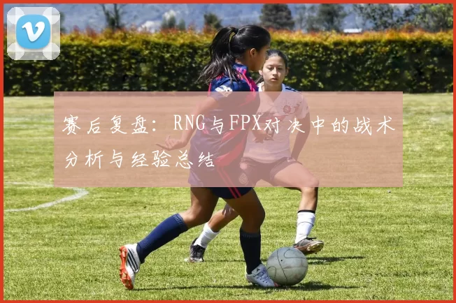 赛后复盘：RNG与FPX对决中的战术分析与经验总结