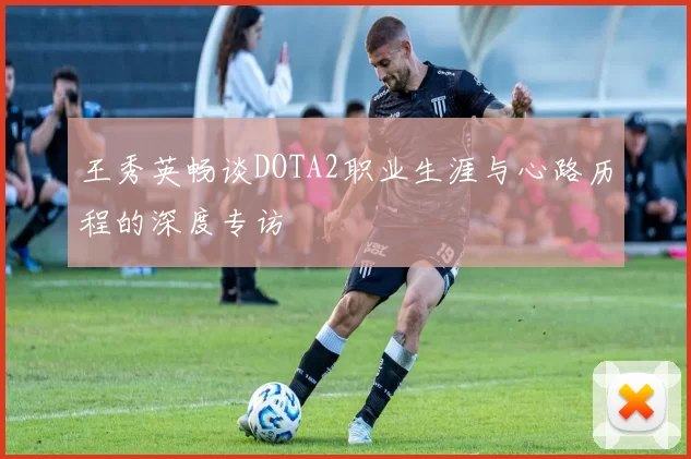 王秀英畅谈DOTA2职业生涯与心路历程的深度专访