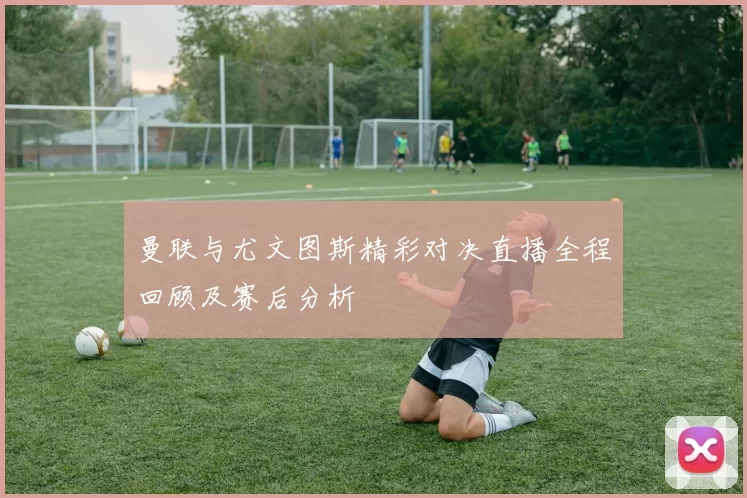 曼联与尤文图斯精彩对决直播全程回顾及赛后分析