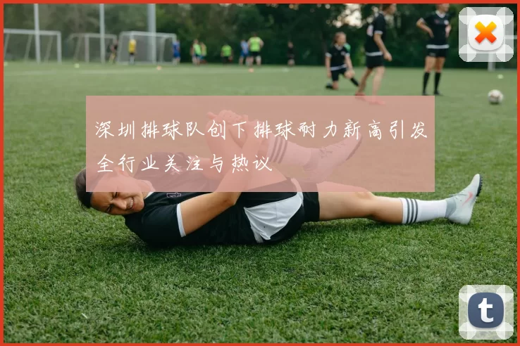 深圳排球队创下排球耐力新高引发全行业关注与热议