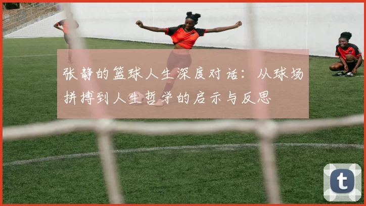 张静的篮球人生深度对话：从球场拼搏到人生哲学的启示与反思