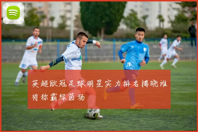 英超欧冠足球明星实力排名揭晓谁将称霸绿茵场