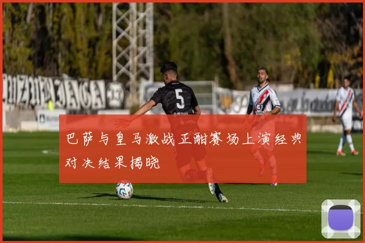 巴萨与皇马激战正酣赛场上演经典对决结果揭晓