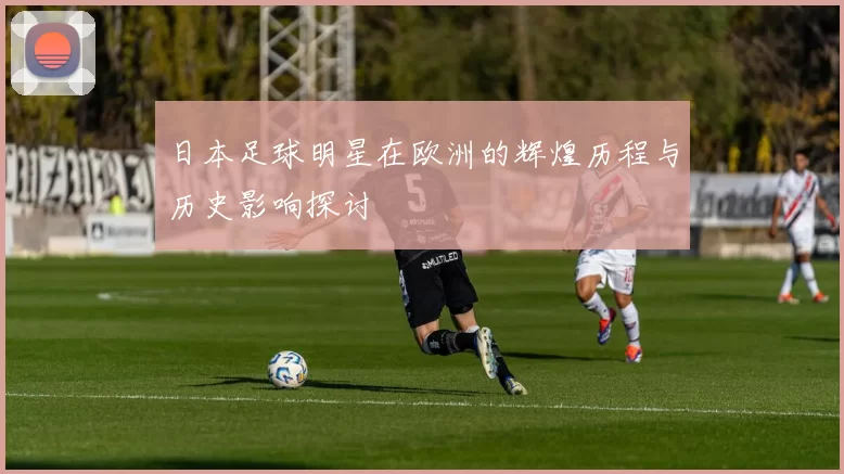 日本足球明星在欧洲的辉煌历程与历史影响探讨