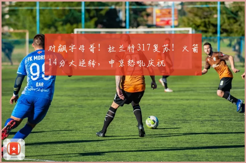 对飙字母哥！杜兰特317复苏！火箭14分大逆转，申京怒吼庆祝