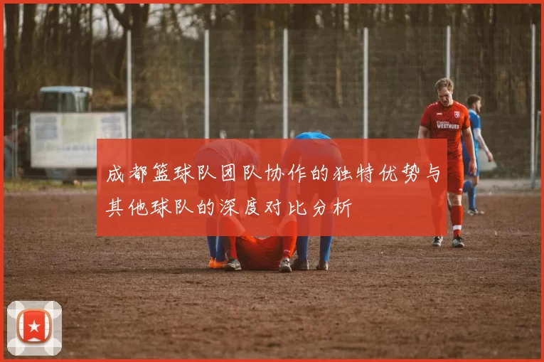 成都篮球队团队协作的独特优势与其他球队的深度对比分析