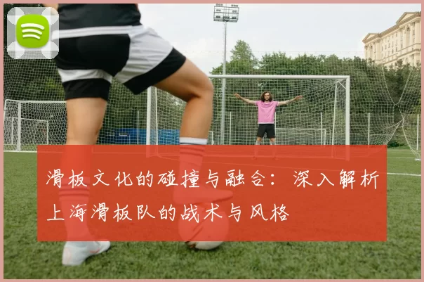 滑板文化的碰撞与融合：深入解析上海滑板队的战术与风格