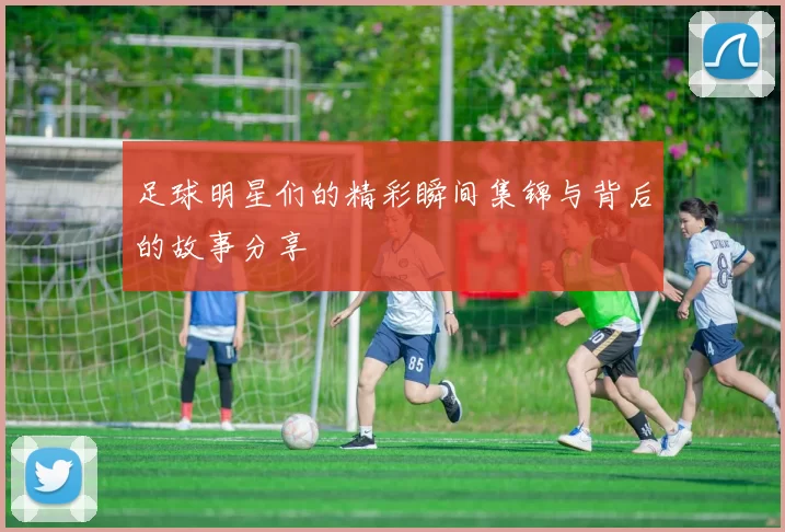 足球明星们的精彩瞬间集锦与背后的故事分享