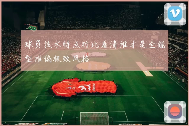 球员技术特点对比看清谁才是全能型谁偏极致风格