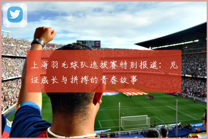 上海羽毛球队选拔赛特别报道：见证成长与拼搏的青春故事