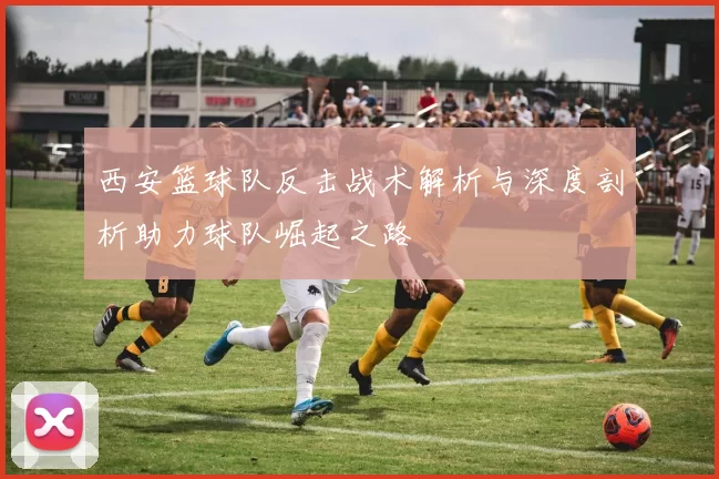 西安篮球队反击战术解析与深度剖析助力球队崛起之路