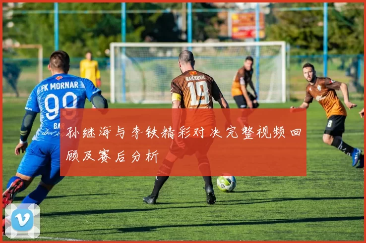 孙继海与李铁精彩对决完整视频回顾及赛后分析