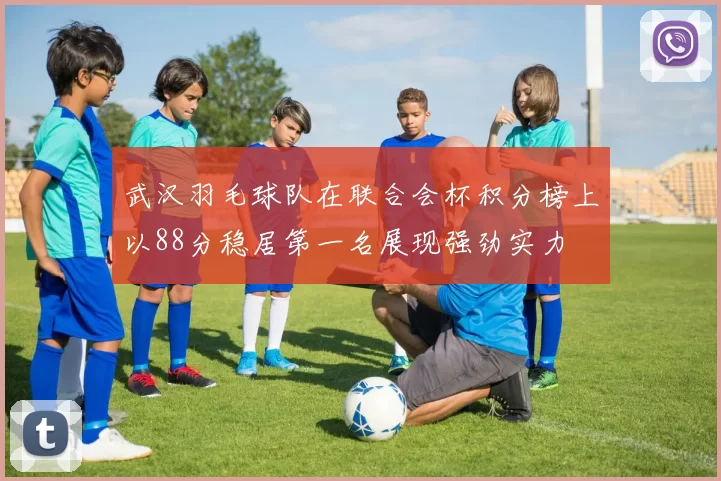 武汉羽毛球队在联合会杯积分榜上以88分稳居第一名展现强劲实力