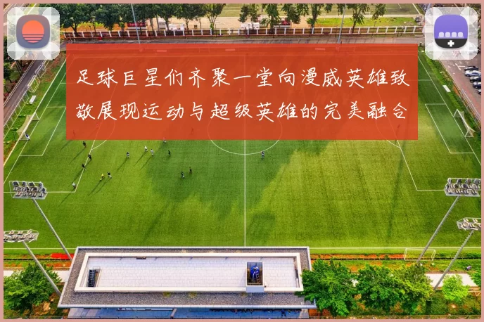 足球巨星们齐聚一堂向漫威英雄致敬展现运动与超级英雄的完美融合