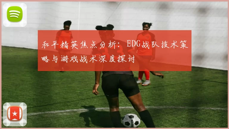 和平精英焦点分析：EDG战队技术策略与游戏战术深度探讨