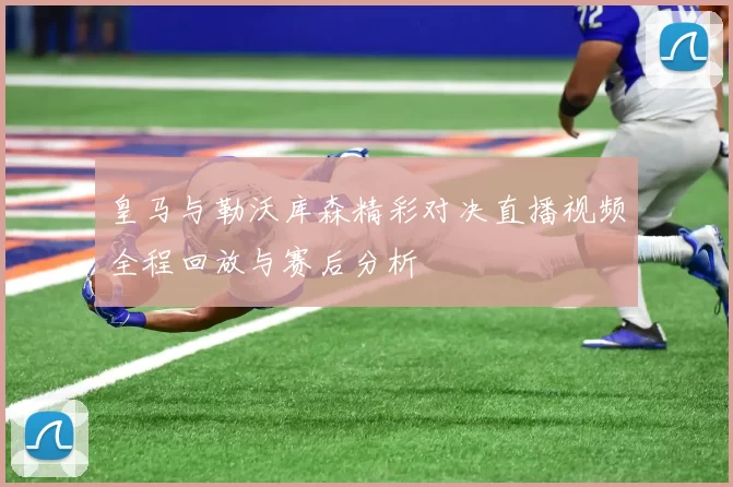 皇马与勒沃库森精彩对决直播视频全程回放与赛后分析