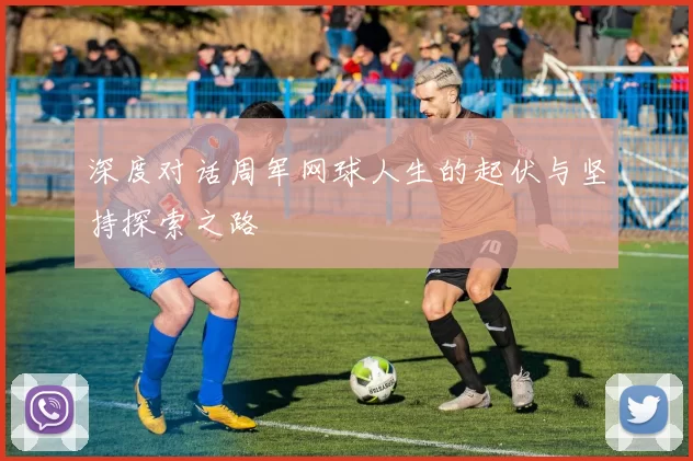 深度对话周军网球人生的起伏与坚持探索之路