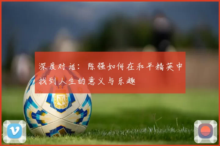 深度对话：陈强如何在和平精英中找到人生的意义与乐趣