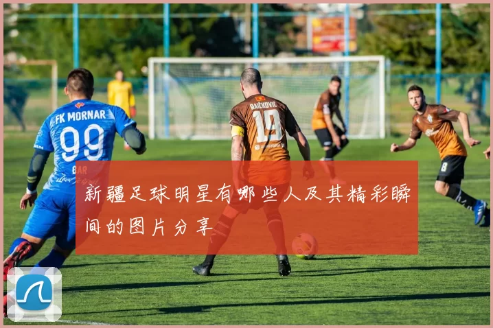 新疆足球明星有哪些人及其精彩瞬间的图片分享