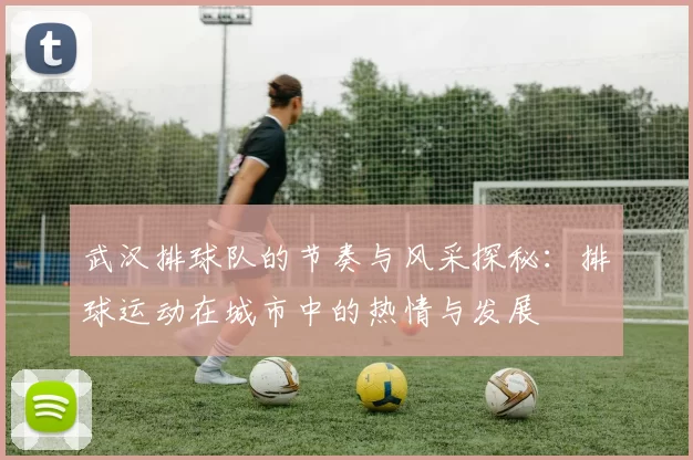 武汉排球队的节奏与风采探秘：排球运动在城市中的热情与发展