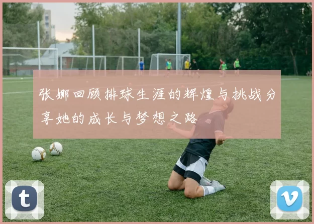 张娜回顾排球生涯的辉煌与挑战分享她的成长与梦想之路