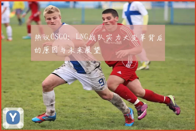 热议CSGO：LNG战队实力大变革背后的原因与未来展望