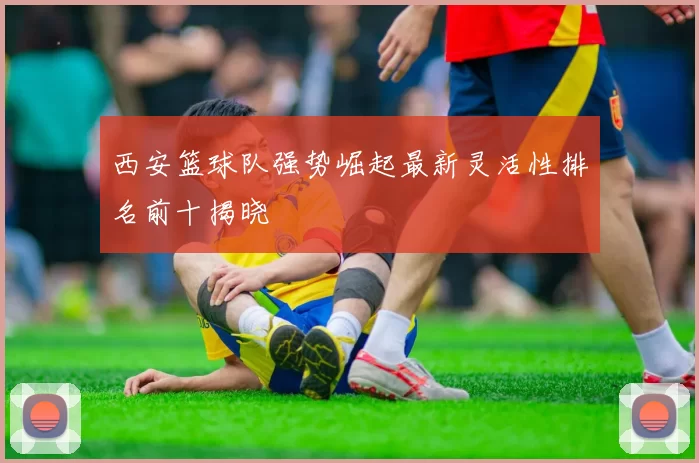 西安篮球队强势崛起最新灵活性排名前十揭晓