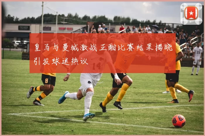皇马与曼城激战正酣比赛结果揭晓引发球迷热议