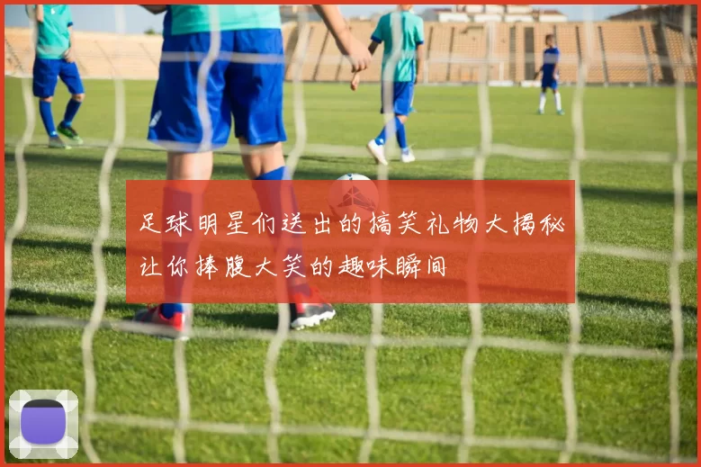 足球明星们送出的搞笑礼物大揭秘让你捧腹大笑的趣味瞬间