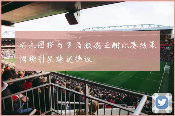 尤文图斯与罗马激战正酣比赛结果揭晓引发球迷热议