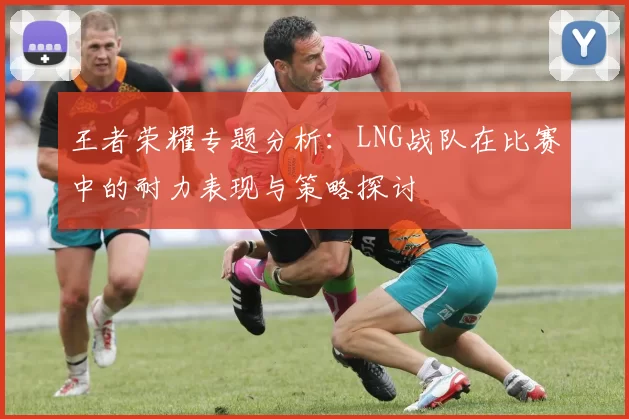 王者荣耀专题分析：LNG战队在比赛中的耐力表现与策略探讨