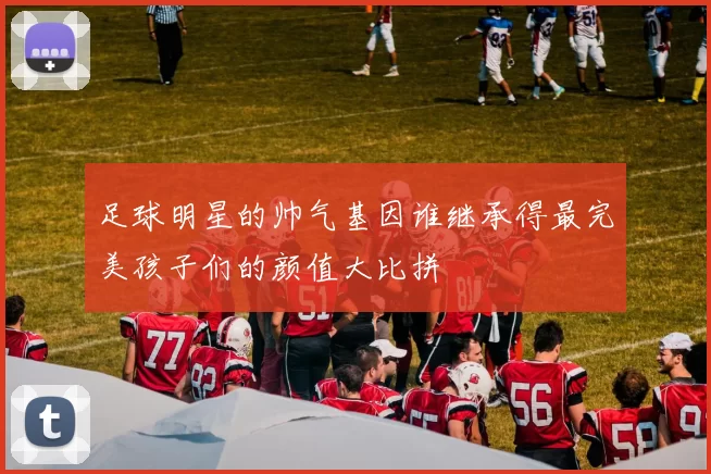 足球明星的帅气基因谁继承得最完美孩子们的颜值大比拼