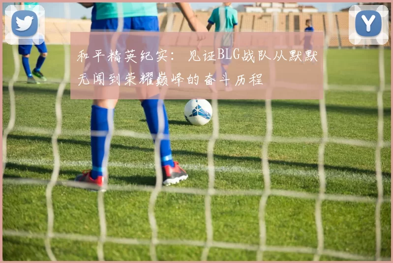 和平精英纪实：见证BLG战队从默默无闻到荣耀巅峰的奋斗历程