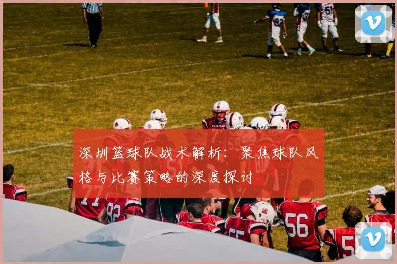 深圳篮球队战术解析：聚焦球队风格与比赛策略的深度探讨