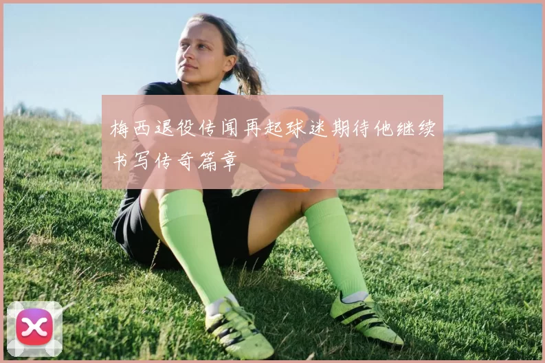 梅西退役传闻再起球迷期待他继续书写传奇篇章