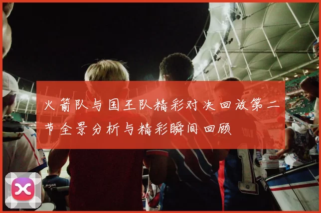火箭队与国王队精彩对决回放第二节全景分析与精彩瞬间回顾